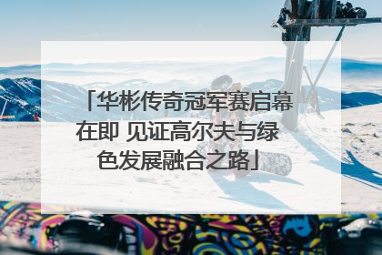 华彬传奇冠军赛启幕在即 见证高尔夫与绿色发展融合之路
